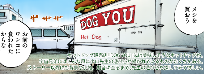 ホットドッグ販売店『DOG YOU』には美味しそうなホットドッグが。宇宙兄弟にはこんな風に小山先生の遊び心が描かれているものがたくさんある。ストーリー以外にも背景や小物、擬音に至るまで、先生の遊び心を探してみて欲しい。